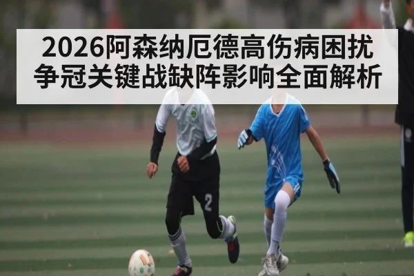 2026阿森纳厄德高伤病困扰 争冠关键战缺阵影响全面解析