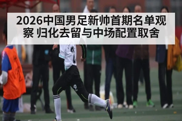 2026中国男足新帅首期名单观察 归化去留与中场配置取舍