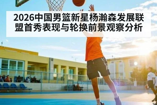 2026中国男篮新星杨瀚森发展联盟首秀表现与轮换前景观察分析
